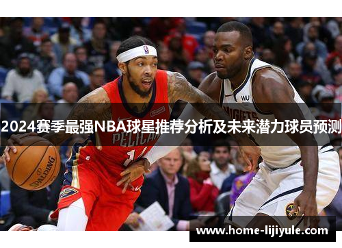 2024赛季最强NBA球星推荐分析及未来潜力球员预测